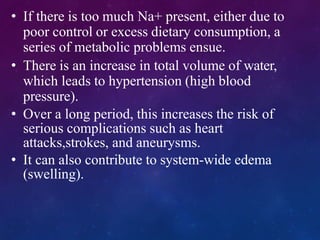 • If there is too much Na+ present, either due to
poor control or excess dietary consumption, a
series of metabolic problems ensue.
• There is an increase in total volume of water,
which leads to hypertension (high blood
pressure).
• Over a long period, this increases the risk of
serious complications such as heart
attacks,strokes, and aneurysms.
• It can also contribute to system-wide edema
(swelling).
 