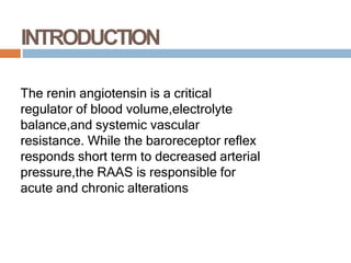 INTRODUCTION
The renin angiotensin is a critical
regulator of blood volume,electrolyte
balance,and systemic vascular
resistance. While the baroreceptor reflex
responds short term to decreased arterial
pressure,the RAAS is responsible for
acute and chronic alterations
 