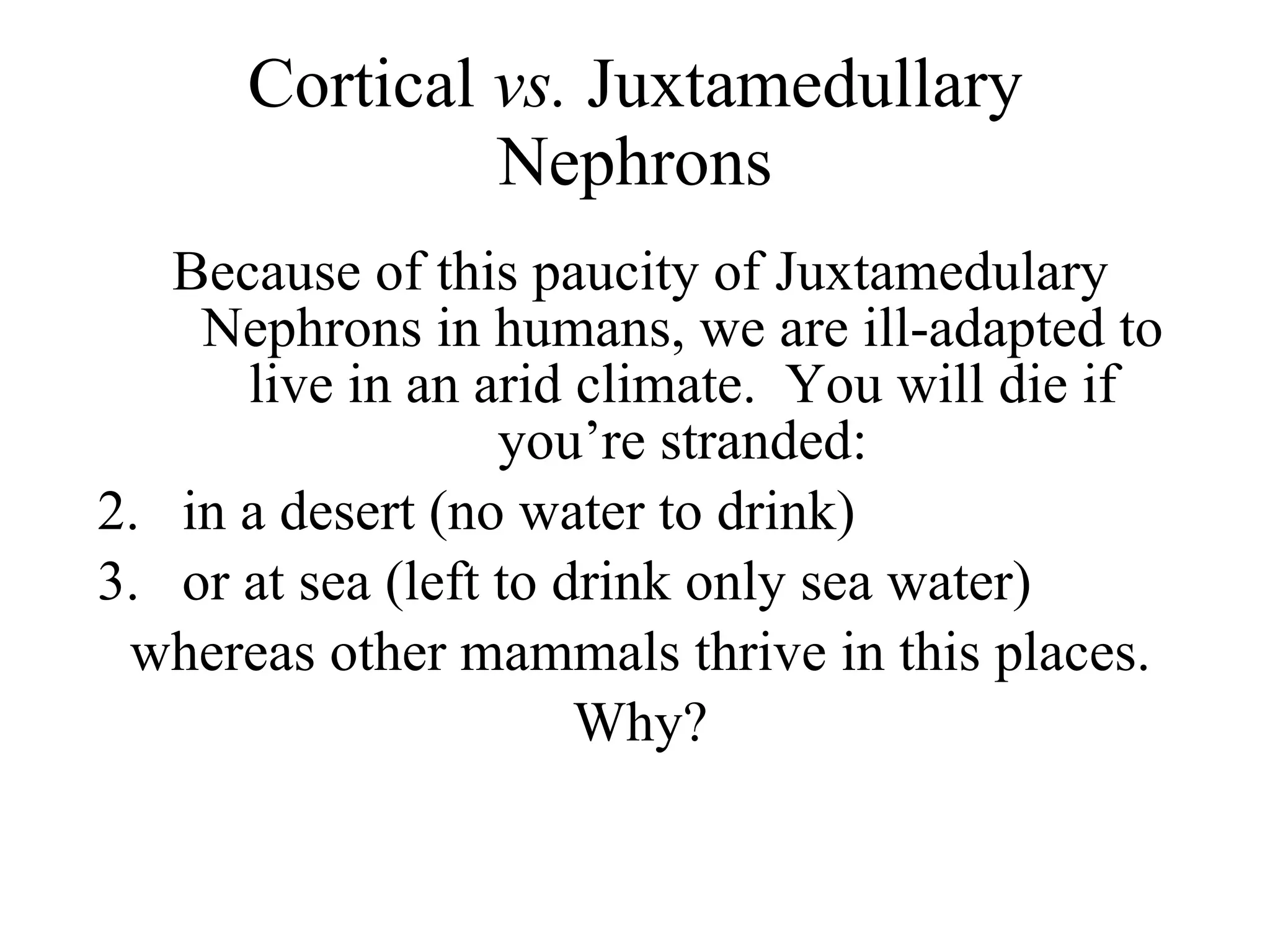 Cortical  vs.  Juxtamedullary Nephrons Because of this paucity of Juxtamedulary Nephrons in humans, we are ill-adapted to live in an arid climate.  You will die if you’re stranded: in a desert (no water to drink) or at sea (left to drink only sea water) whereas other mammals thrive in this places. Why? 