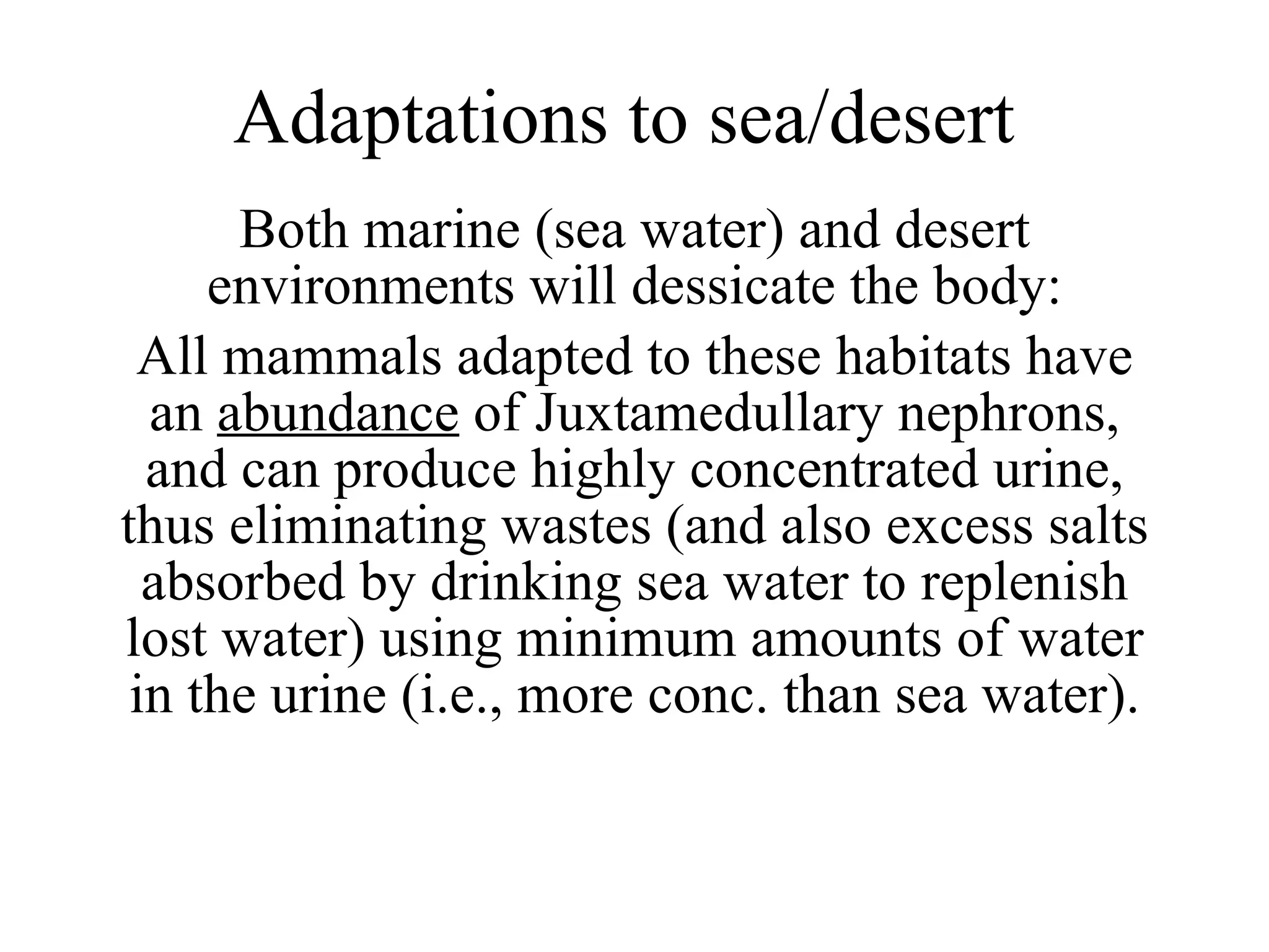 Adaptations to sea/desert Both marine (sea water) and desert environments will dessicate the body: All mammals adapted to these habitats have an  abundance  of Juxtamedullary nephrons, and can produce highly concentrated urine, thus eliminating wastes (and also excess salts absorbed by drinking sea water to replenish lost water) using minimum amounts of water in the urine (i.e., more conc. than sea water). 