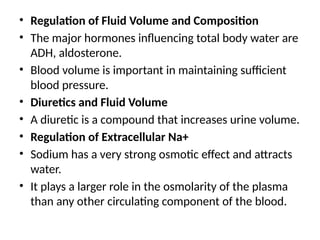 • Regulation of Fluid Volume and Composition
• The major hormones influencing total body water are
ADH, aldosterone.
• Blood volume is important in maintaining sufficient
blood pressure.
• Diuretics and Fluid Volume
• A diuretic is a compound that increases urine volume.
• Regulation of Extracellular Na+
• Sodium has a very strong osmotic effect and attracts
water.
• It plays a larger role in the osmolarity of the plasma
than any other circulating component of the blood.
 