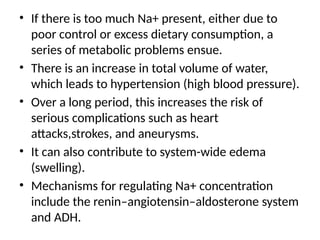 • If there is too much Na+ present, either due to
poor control or excess dietary consumption, a
series of metabolic problems ensue.
• There is an increase in total volume of water,
which leads to hypertension (high blood pressure).
• Over a long period, this increases the risk of
serious complications such as heart
attacks,strokes, and aneurysms.
• It can also contribute to system-wide edema
(swelling).
• Mechanisms for regulating Na+ concentration
include the renin–angiotensin–aldosterone system
and ADH.
 