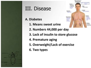 III. Disease
A. Diabetes
   1. Means sweet urine
   2. Numbers 44,000 per day
   3. Lack of insulin to store glucose
   4. Premature aging
   5. Overweight/Lack of exercise
   6. Two types
 