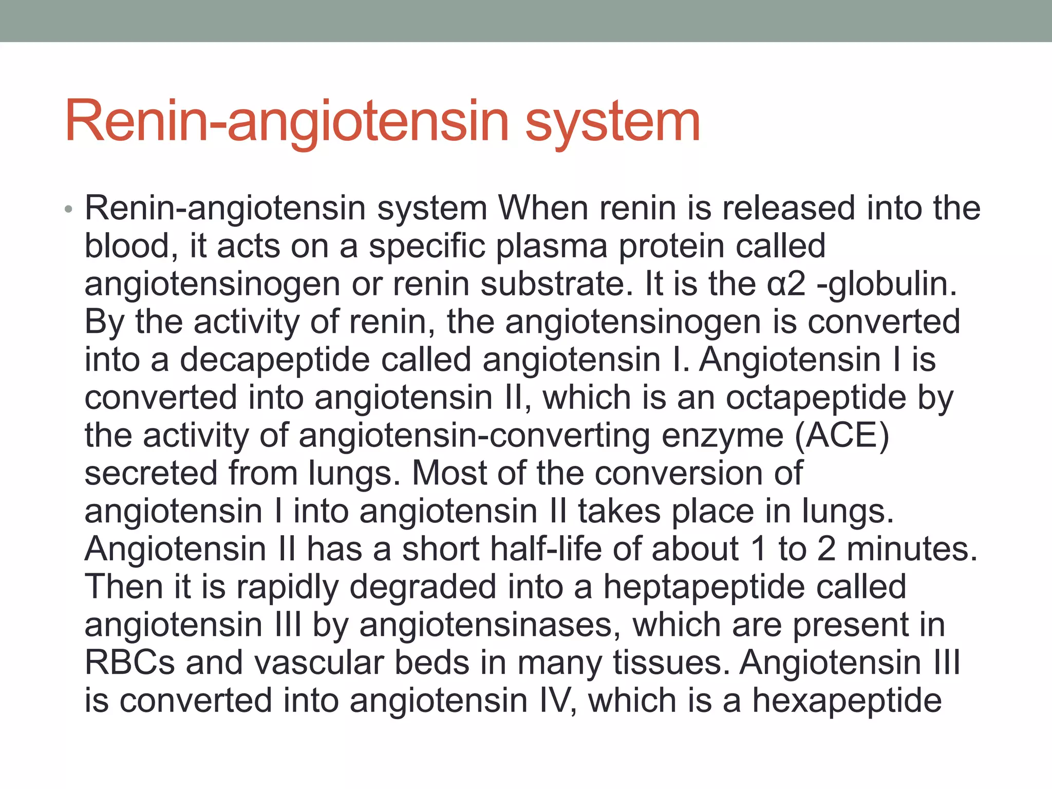 Renin-angiotensin system
• Renin-angiotensin system When renin is released into the
blood, it acts on a specific plasma protein called
angiotensinogen or renin substrate. It is the α2 -globulin.
By the activity of renin, the angiotensinogen is converted
into a decapeptide called angiotensin I. Angiotensin I is
converted into angiotensin II, which is an octapeptide by
the activity of angiotensin-converting enzyme (ACE)
secreted from lungs. Most of the conversion of
angiotensin I into angiotensin II takes place in lungs.
Angiotensin II has a short half-life of about 1 to 2 minutes.
Then it is rapidly degraded into a heptapeptide called
angiotensin III by angiotensinases, which are present in
RBCs and vascular beds in many tissues. Angiotensin III
is converted into angiotensin IV, which is a hexapeptide
 
