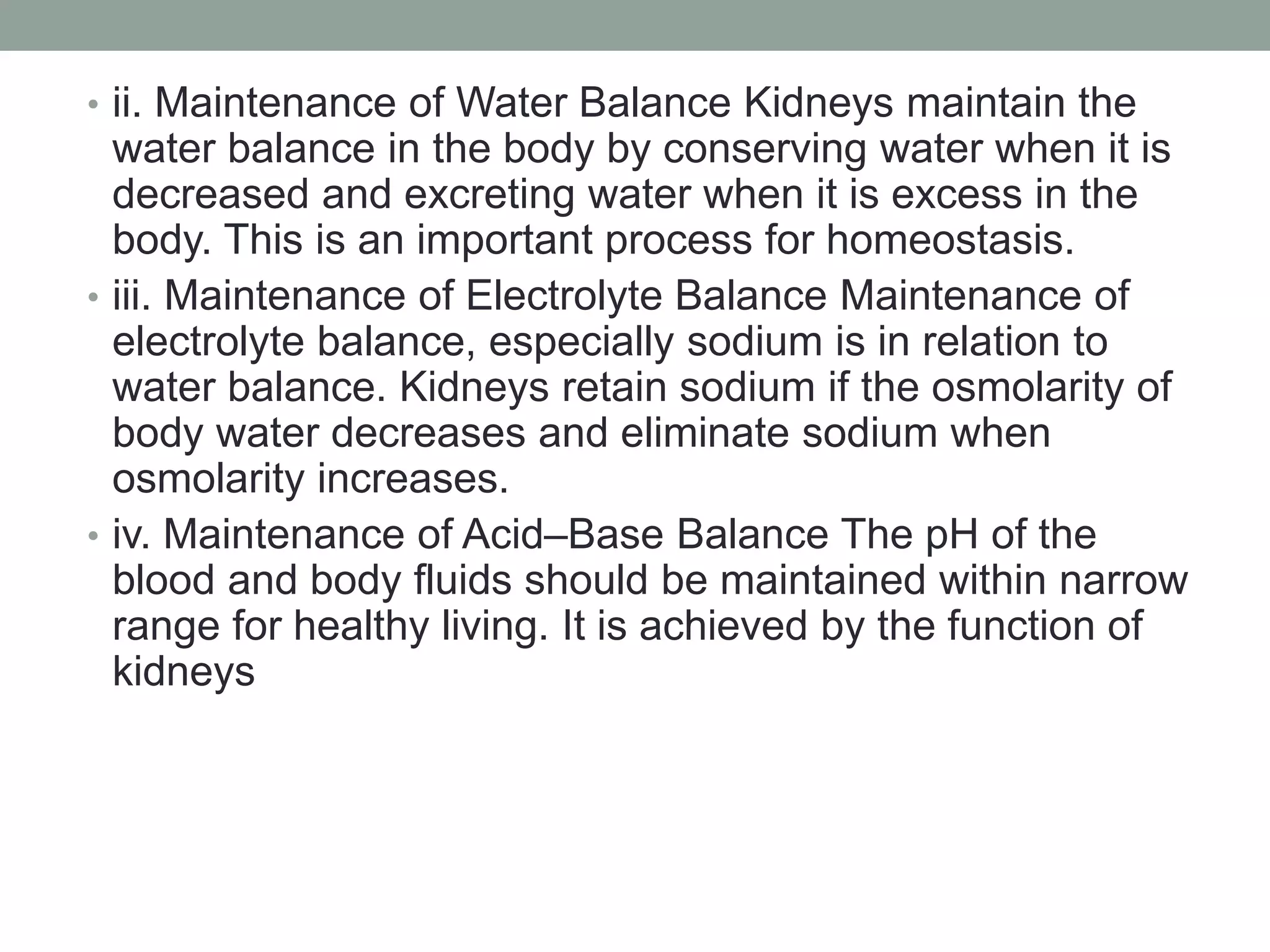 • ii. Maintenance of Water Balance Kidneys maintain the
water balance in the body by conserving water when it is
decreased and excreting water when it is excess in the
body. This is an important process for homeostasis.
• iii. Maintenance of Electrolyte Balance Maintenance of
electrolyte balance, especially sodium is in relation to
water balance. Kidneys retain sodium if the osmolarity of
body water decreases and eliminate sodium when
osmolarity increases.
• iv. Maintenance of Acid–Base Balance The pH of the
blood and body fluids should be maintained within narrow
range for healthy living. It is achieved by the function of
kidneys
 