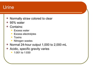 Urine

    Normally straw colored to clear
    95% water
    Contains:
        Excess water
        Excess electrolytes
        Toxins
        Nitrogen wastes
    Normal 24-hour output 1,000 to 2,000 mL
    Acidic, specific gravity varies
        1:001 to 1:030
 