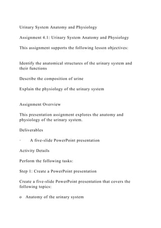 Urinary System Anatomy and Physiology
Assignment 4.1: Urinary System Anatomy and Physiology
This assignment supports the following lesson objectives:
Identify the anatomical structures of the urinary system and
their functions
Describe the composition of urine
Explain the physiology of the urinary system
Assignment Overview
This presentation assignment explores the anatomy and
physiology of the urinary system.
Deliverables
· A five-slide PowerPoint presentation
Activity Details
Perform the following tasks:
Step 1: Create a PowerPoint presentation
Create a five-slide PowerPoint presentation that covers the
following topics:
o Anatomy of the urinary system
 