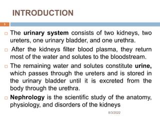 INTRODUCTION
 The urinary system consists of two kidneys, two
ureters, one urinary bladder, and one urethra.
 After the kidneys filter blood plasma, they return
most of the water and solutes to the bloodstream.
 The remaining water and solutes constitute urine,
which passes through the ureters and is stored in
the urinary bladder until it is excreted from the
body through the urethra.
 Nephrology is the scientific study of the anatomy,
physiology, and disorders of the kidneys
8/3/2022
3
 