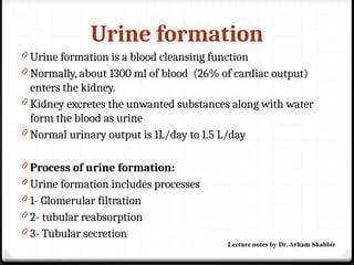 Urine formation
0 Urine formation is a blood cleansing function
0 Normally, about 1300 ml of blood (26% of cardiac output)
enters the kidney.
0 Kidney excretes the unwanted substances along with water
form the blood as urine
0 Normal urinary output is 1L/day to 1.5 L/day
0 Process of urine formation:
0 Urine formation includes processes
0 1- Glomerular filtration
0 2- tubular reabsorption
0 3- Tubular secretion
Lecture notes by Dr. Arham Shabbir
 
