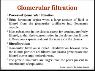Glomerular filtration
0 Process of glomerular filtration:
0 Urine formation begins when a large amount of fluid is
filtered from the glomerular capillaries into Bowman’s
capsule.
0 Most substances in the plasma, except for proteins, are freely
filtered, so that their concentration in the glomerular filtrate
in Bowman’s capsule is almost the same as in the plasma.
0 Ultrafiltration:
0 Glomerular filtration is called ultrafiltration because even
the minute particles are filtered but plasma proteins are not
filtered due to large molecular size.
0 The protein molecules are larger than the pores present in
endothelium of capillaries.
Lecture notes by Dr. Arham Shabbir
 