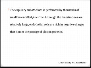 0 The capillary endothelium is perforated by thousands of
small holes called fenestrae. Although the fenestrations are
relatively large, endothelial cells are rich in negative charges
that hinder the passage of plasma proteins.
Lecture notes by Dr. Arham Shabbir
 