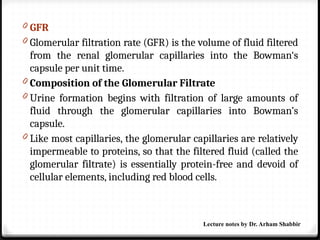 0 GFR
0 Glomerular filtration rate (GFR) is the volume of fluid filtered
from the renal glomerular capillaries into the Bowman‘s
capsule per unit time.
0 Composition of the Glomerular Filtrate
0 Urine formation begins with filtration of large amounts of
fluid through the glomerular capillaries into Bowman’s
capsule.
0 Like most capillaries, the glomerular capillaries are relatively
impermeable to proteins, so that the filtered fluid (called the
glomerular filtrate) is essentially protein-free and devoid of
cellular elements, including red blood cells.
Lecture notes by Dr. Arham Shabbir
 