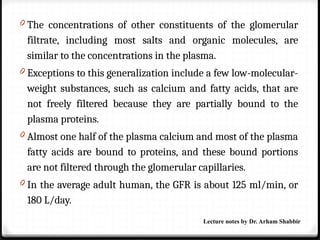 0 The concentrations of other constituents of the glomerular
filtrate, including most salts and organic molecules, are
similar to the concentrations in the plasma.
0 Exceptions to this generalization include a few low-molecular-
weight substances, such as calcium and fatty acids, that are
not freely filtered because they are partially bound to the
plasma proteins.
0 Almost one half of the plasma calcium and most of the plasma
fatty acids are bound to proteins, and these bound portions
are not filtered through the glomerular capillaries.
0 In the average adult human, the GFR is about 125 ml/min, or
180 L/day.
Lecture notes by Dr. Arham Shabbir
 