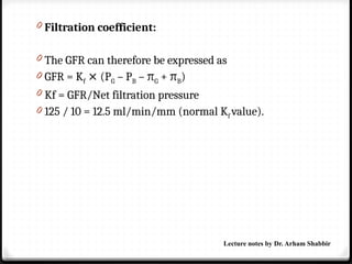 0 Filtration coefficient:
0 The GFR can therefore be expressed as
0 GFR = Kf (P
⨯ G – PB – πG + πB)
0 Kf = GFR/Net filtration pressure
0 125 / 10 = 12.5 ml/min/mm (normal Kf value).
Lecture notes by Dr. Arham Shabbir
 