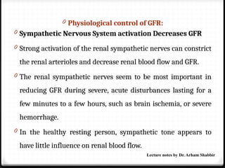 0 Physiological control of GFR:
0 Sympathetic Nervous System activation Decreases GFR
0 Strong activation of the renal sympathetic nerves can constrict
the renal arterioles and decrease renal blood flow and GFR.
0 The renal sympathetic nerves seem to be most important in
reducing GFR during severe, acute disturbances lasting for a
few minutes to a few hours, such as brain ischemia, or severe
hemorrhage.
0 In the healthy resting person, sympathetic tone appears to
have little influence on renal blood flow.
Lecture notes by Dr. Arham Shabbir
 