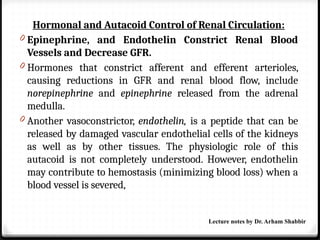 Hormonal and Autacoid Control of Renal Circulation:
0 Epinephrine, and Endothelin Constrict Renal Blood
Vessels and Decrease GFR.
0 Hormones that constrict afferent and efferent arterioles,
causing reductions in GFR and renal blood flow, include
norepinephrine and epinephrine released from the adrenal
medulla.
0 Another vasoconstrictor, endothelin, is a peptide that can be
released by damaged vascular endothelial cells of the kidneys
as well as by other tissues. The physiologic role of this
autacoid is not completely understood. However, endothelin
may contribute to hemostasis (minimizing blood loss) when a
blood vessel is severed,
Lecture notes by Dr. Arham Shabbir
 