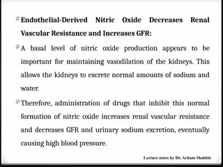 0 Endothelial-Derived Nitric Oxide Decreases Renal
Vascular Resistance and Increases GFR:
0 A basal level of nitric oxide production appears to be
important for maintaining vasodilation of the kidneys. This
allows the kidneys to excrete normal amounts of sodium and
water.
0 Therefore, administration of drugs that inhibit this normal
formation of nitric oxide increases renal vascular resistance
and decreases GFR and urinary sodium excretion, eventually
causing high blood pressure.
Lecture notes by Dr. Arham Shabbir
 