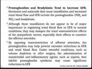 0 Prostaglandins and Bradykinin Tend to Increase GFR.
Hormones and autacoids that cause vasodilation and increased
renal blood flow and GFR include the prostaglandins (PGE2 and
PGI2) and bradykinin.
0 Although these vasodilators do not appear to be of major
importance in regulating renal blood flow or GFR in normal
conditions, they may dampen the renal vasoconstrictor effects
of the sympathetic nerves, especially their effects to constrict
the afferent arterioles.
0 By opposing vasoconstriction of afferent arterioles, the
prostaglandins may help prevent excessive reductions in GFR
and renal blood flow. Under stressful conditions, such as
volume depletion or after surgery, the administration of
nonsteroidal anti-inflammatory agents, such as aspirin, that
inhibit prostaglandin synthesis may cause significant
reductions in GFR Lecture notes by Dr. Arham Shabbir
 