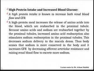 0 High Protein Intake and Increased Blood Glucose:
0 A high protein intake is known to increase both renal blood
flow and GFR.
0 A high-protein meal increases the release of amino acids into
the blood, which are reabsorbed in the proximal tubule.
Because amino acids and sodium are reabsorbed together by
the proximal tubules, increased amino acid reabsorption also
stimulates sodium reabsorption in the proximal tubules. This
decreases sodium delivery to the macula densa. Thus body
senses that sodium is more conserved in the body and it
increases GFR by decreasing afferent arteriolar resistance and
raising renal blood flow to excrete more sodium.
Lecture notes by Dr. Arham Shabbir
 