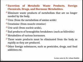 0 Excretion of Metabolic Waste Products, Foreign
Chemicals, Drugs, and Hormone Metabolites.
0 Eliminate waste products of metabolism that are no longer
needed by the body.
0 Urea (from the metabolism of amino acids)
0 Creatinine (from muscle creatine)
0 Uric acid (from nucleic acids),
0 End products of hemoglobin breakdown (such as bilirubin)
0 Metabolites of various hormones.
0 These waste products must be eliminated from the body as
rapidly as they are produced.
0 Other foreign substances, such as pesticides, drugs, and food
additives etc.
Lecture notes by Dr. Arham Shabbir
 