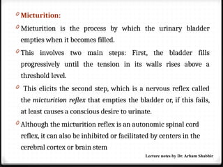 0 Micturition:
0 Micturition is the process by which the urinary bladder
empties when it becomes filled.
0 This involves two main steps: First, the bladder fills
progressively until the tension in its walls rises above a
threshold level.
0 This elicits the second step, which is a nervous reflex called
the micturition reflex that empties the bladder or, if this fails,
at least causes a conscious desire to urinate.
0 Although the micturition reflex is an autonomic spinal cord
reflex, it can also be inhibited or facilitated by centers in the
cerebral cortex or brain stem
Lecture notes by Dr. Arham Shabbir
 