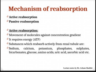 Mechanism of reabsorption
0 Active reabsorption
0 Passive reabsorption
0 Active reabsorption:
0 Movement of molecules against concentration gradient
0 It requires energy (ATP)
0 Substances which reabsorb actively from renal tubule are:
0 Sodium, calcium, potassium, phosphates, sulphates,
bicarbonates, glucose, amino acids, uric acid, ascorbic acid etc.
Lecture notes by Dr. Arham Shabbir
 