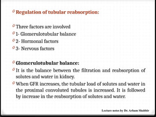 0 Regulation of tubular reabsorption:
0 Three factors are involved
0 1- Glomerulotubular balance
0 2- Hormonal factors
0 3- Nervous factors
0 Glomerulotubular balance:
0 It is the balance between the filtration and reabsorption of
solutes and water in kidney.
0 When GFR increases, the tubular load of solutes and water in
the proximal convoluted tubules is increased. It is followed
by increase in the reabsorption of solutes and water.
Lecture notes by Dr. Arham Shabbir
 