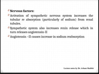 0 Nervous factors:
0 Activation of sympathetic nervous system increases the
tubular re absorption (particularly of sodium) from renal
tubules.
0 Sympathetic system also increases renin release which in
turn releases angiotensin-II
0 Angiotensin –II causes increase in sodium reabsorption
Lecture notes by Dr. Arham Shabbir
 
