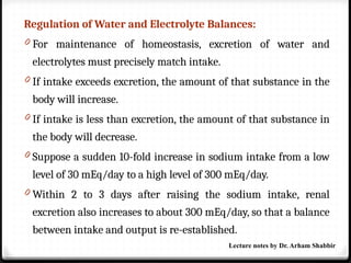 Regulation of Water and Electrolyte Balances:
0 For maintenance of homeostasis, excretion of water and
electrolytes must precisely match intake.
0 If intake exceeds excretion, the amount of that substance in the
body will increase.
0 If intake is less than excretion, the amount of that substance in
the body will decrease.
0 Suppose a sudden 10-fold increase in sodium intake from a low
level of 30 mEq/day to a high level of 300 mEq/day.
0 Within 2 to 3 days after raising the sodium intake, renal
excretion also increases to about 300 mEq/day, so that a balance
between intake and output is re-established.
Lecture notes by Dr. Arham Shabbir
 