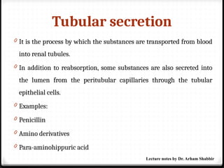 Tubular secretion
0 It is the process by which the substances are transported from blood
into renal tubules.
0 In addition to reabsorption, some substances are also secreted into
the lumen from the peritubular capillaries through the tubular
epithelial cells.
0 Examples:
0 Penicillin
0 Amino derivatives
0 Para-aminohippuric acid
Lecture notes by Dr. Arham Shabbir
 