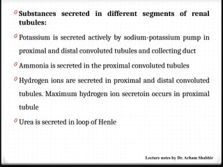 0 Substances secreted in different segments of renal
tubules:
0 Potassium is secreted actively by sodium-potassium pump in
proximal and distal convoluted tubules and collecting duct
0 Ammonia is secreted in the proximal convoluted tubules
0 Hydrogen ions are secreted in proximal and distal convoluted
tubules. Maximum hydrogen ion secretoin occurs in proximal
tubule
0 Urea is secreted in loop of Henle
Lecture notes by Dr. Arham Shabbir
 