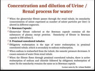 Concentration and dilution of Urine /
Renal process for water
0 When the glomerular filtrate passes through the renal tubule, its osmolarity
(concentration of solute expressed as number of solute particles per liter) is
altered in different segments.
0 1- Bowman Capsule:
0 Glomerular filtrate collected at the Bowman capsule contains all the
substances of plasma except proteins. Osmolarity of filtrate in Bowman
capsule is 300 mOsm/L
0 2- Proximal convoluted tubules:
0 Obligatory reabsorption is the type of water reabsorption in proximal
convoluted tubule, which is secondary to sodium reabsorption.
0 When sodium is reabsorbed from the tubule, the osmotic pressure decreases. It
causes osmosis of water from renal tubule.
0 When the filtrate flows through proximal convoluted tubules, there is active
reabsorption of sodium and chloride followed by obligatory reabsorption of
water. So the osmolarity remains the same as in Bowman capsule.
Lecture notes by Dr. Arham Shabbir
 