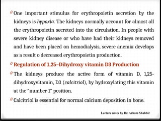 0 One important stimulus for erythropoietin secretion by the
kidneys is hypoxia. The kidneys normally account for almost all
the erythropoietin secreted into the circulation. In people with
severe kidney disease or who have had their kidneys removed
and have been placed on hemodialysis, severe anemia develops
as a result o decreased erythropoietin production.
0 Regulation of 1,25–Dihydroxy vitamin D3 Production
0 The kidneys produce the active form of vitamin D, 1,25-
dihydroxyvitamin, D3 (calcitriol), by hydroxylating this vitamin
at the “number 1” position.
0 Calcitriol is essential for normal calcium deposition in bone.
Lecture notes by Dr. Arham Shabbir
 