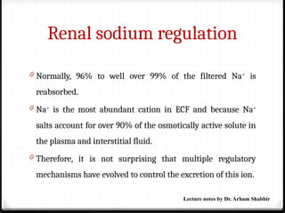 Renal sodium regulation
0 Normally, 96% to well over 99% of the filtered Na+
is
reabsorbed.
0 Na+
is the most abundant cation in ECF and because Na+
salts account for over 90% of the osmotically active solute in
the plasma and interstitial fluid.
0 Therefore, it is not surprising that multiple regulatory
mechanisms have evolved to control the excretion of this ion.
Lecture notes by Dr. Arham Shabbir
 