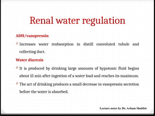 Renal water regulation
ADH/vasopressin
0 Increases water reabsorption in distill convoluted tubule and
collecting duct.
Water diuresis
0 It is produced by drinking large amounts of hypotonic fluid begins
about 15 min after ingestion of a water load and reaches its maximum.
0 The act of drinking produces a small decrease in vasopressin secretion
before the water is absorbed.
Lecture notes by Dr. Arham Shabbir
 