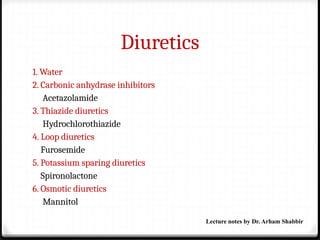 Diuretics
1. Water
2. Carbonic anhydrase inhibitors
Acetazolamide
3. Thiazide diuretics
Hydrochlorothiazide
4. Loop diuretics
Furosemide
5. Potassium sparing diuretics
Spironolactone
6. Osmotic diuretics
Mannitol
Lecture notes by Dr. Arham Shabbir
 