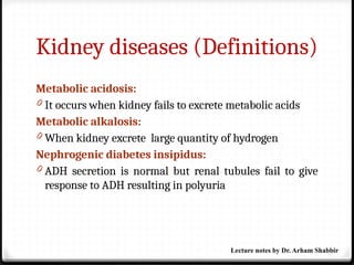 Kidney diseases (Definitions)
Metabolic acidosis:
0 It occurs when kidney fails to excrete metabolic acids
Metabolic alkalosis:
0 When kidney excrete large quantity of hydrogen
Nephrogenic diabetes insipidus:
0 ADH secretion is normal but renal tubules fail to give
response to ADH resulting in polyuria
Lecture notes by Dr. Arham Shabbir
 