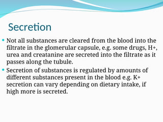 Secretion
 Not all substances are cleared from the blood into the
filtrate in the glomerular capsule, e.g. some drugs, H+,
urea and creatanine are secreted into the filtrate as it
passes along the tubule.
 Secretion of substances is regulated by amounts of
different substances present in the blood e.g. K+
secretion can vary depending on dietary intake, if
high more is secreted.
 
