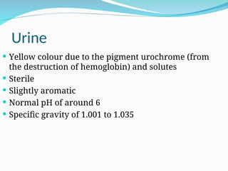 Urine
 Yellow colour due to the pigment urochrome (from
the destruction of hemoglobin) and solutes
 Sterile
 Slightly aromatic
 Normal pH of around 6
 Specific gravity of 1.001 to 1.035
 