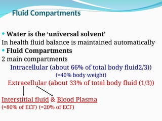 Fluid Compartments
 Water is the ‘universal solvent’
In health fluid balance is maintained automatically
 Fluid Compartments
2 main compartments
Intracellular (about 66% of total body fluid2/3))
(=40% body weight)
Extracellular (about 33% of total body fluid (1/3))
Interstitial fluid & Blood Plasma
(=80% of ECF) (=20% of ECF)
 
