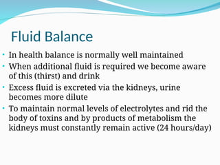 Fluid Balance
• In health balance is normally well maintained
• When additional fluid is required we become aware
of this (thirst) and drink
• Excess fluid is excreted via the kidneys, urine
becomes more dilute
• To maintain normal levels of electrolytes and rid the
body of toxins and by products of metabolism the
kidneys must constantly remain active (24 hours/day)
 