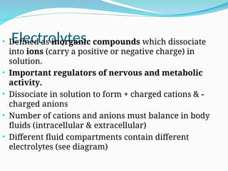 Electrolytes
• Defined as inorganic compounds which dissociate
into ions (carry a positive or negative charge) in
solution.
• Important regulators of nervous and metabolic
activity.
• Dissociate in solution to form + charged cations & -
charged anions
• Number of cations and anions must balance in body
fluids (intracellular & extracellular)
• Different fluid compartments contain different
electrolytes (see diagram)
 