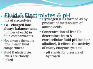 Fluid & Electrolytes & pH
 Body fluids: a complex
mix of electrolytes
 + & - charged ions
always balance (same
number of each) in
fluid compartments.
 Not always the same
ions in each fluid
compartment
 Fluid & electrolyte
levels are closely
linked
 Hydrogen (H+) formed as by
product of metabolism of
amino-acids.
 Concentration of free H+
determines intra &
extracellular fluid pH (acid or
alkaline), it effects the activity
of many enzyme systems
 pH stands for pressure of
hydrogen
 