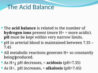 The Acid Balance
 The acid balance is related to the number of
hydrogen ions present (more H+ = more acidic).
pH must be kept within very narrow limits.
 pH in arterial blood is maintained between 7.35 –
7.45
 All metabolic reactions generate H+ so constantly
being produced.
 As H+, pH decreases, = acidosis (pH<7.35)
 As H+, pH increases, = alkalosis (pH>7.45)
 