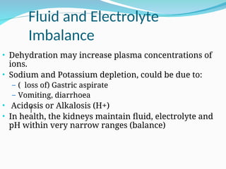 Fluid and Electrolyte
Imbalance
• Dehydration may increase plasma concentrations of
ions.
• Sodium and Potassium depletion, could be due to:
– ( loss of) Gastric aspirate
– Vomiting, diarrhoea
• Acidosis or Alkalosis (H+)
• In health, the kidneys maintain fluid, electrolyte and
pH within very narrow ranges (balance)
 