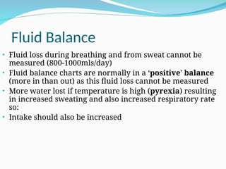 Fluid Balance
• Fluid loss during breathing and from sweat cannot be
measured (800-1000mls/day)
• Fluid balance charts are normally in a ‘positive’ balance
(more in than out) as this fluid loss cannot be measured
• More water lost if temperature is high (pyrexia) resulting
in increased sweating and also increased respiratory rate
so:
• Intake should also be increased
 