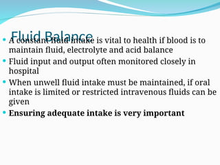 Fluid Balance
 A constant fluid intake is vital to health if blood is to
maintain fluid, electrolyte and acid balance
 Fluid input and output often monitored closely in
hospital
 When unwell fluid intake must be maintained, if oral
intake is limited or restricted intravenous fluids can be
given
 Ensuring adequate intake is very important
 