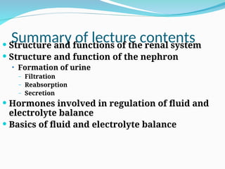 Summary of lecture contents
 Structure and functions of the renal system
 Structure and function of the nephron
• Formation of urine
– Filtration
– Reabsorption
– Secretion
 Hormones involved in regulation of fluid and
electrolyte balance
 Basics of fluid and electrolyte balance
 