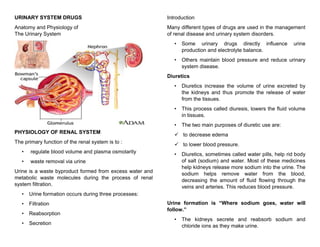 URINARY SYSTEM DRUGS
Anatomy and Physiology of
The Urinary System
PHYSIOLOGY OF RENAL SYSTEM
The primary function of the renal system is to :
• regulate blood volume and plasma osmolarity
• waste removal via urine
Urine is a waste byproduct formed from excess water and
metabolic waste molecules during the process of renal
system filtration.
• Urine formation occurs during three processes:
• Filtration
• Reabsorption
• Secretion
Introduction
Many different types of drugs are used in the management
of renal disease and urinary system disorders.
• Some urinary drugs directly influence urine
production and electrolyte balance.
• Others maintain blood pressure and reduce urinary
system disease.
Diuretics
• Diuretics increase the volume of urine excreted by
the kidneys and thus promote the release of water
from the tissues.
• This process called diuresis, lowers the fluid volume
in tissues.
• The two main purposes of diuretic use are:
 to decrease edema
 to lower blood pressure.
• Diuretics, sometimes called water pills, help rid body
of salt (sodium) and water. Most of these medicines
help kidneys release more sodium into the urine. The
sodium helps remove water from the blood,
decreasing the amount of fluid flowing through the
veins and arteries. This reduces blood pressure.
Urine formation is “Where sodium goes, water will
follow.”
• The kidneys secrete and reabsorb sodium and
chloride ions as they make urine.
 