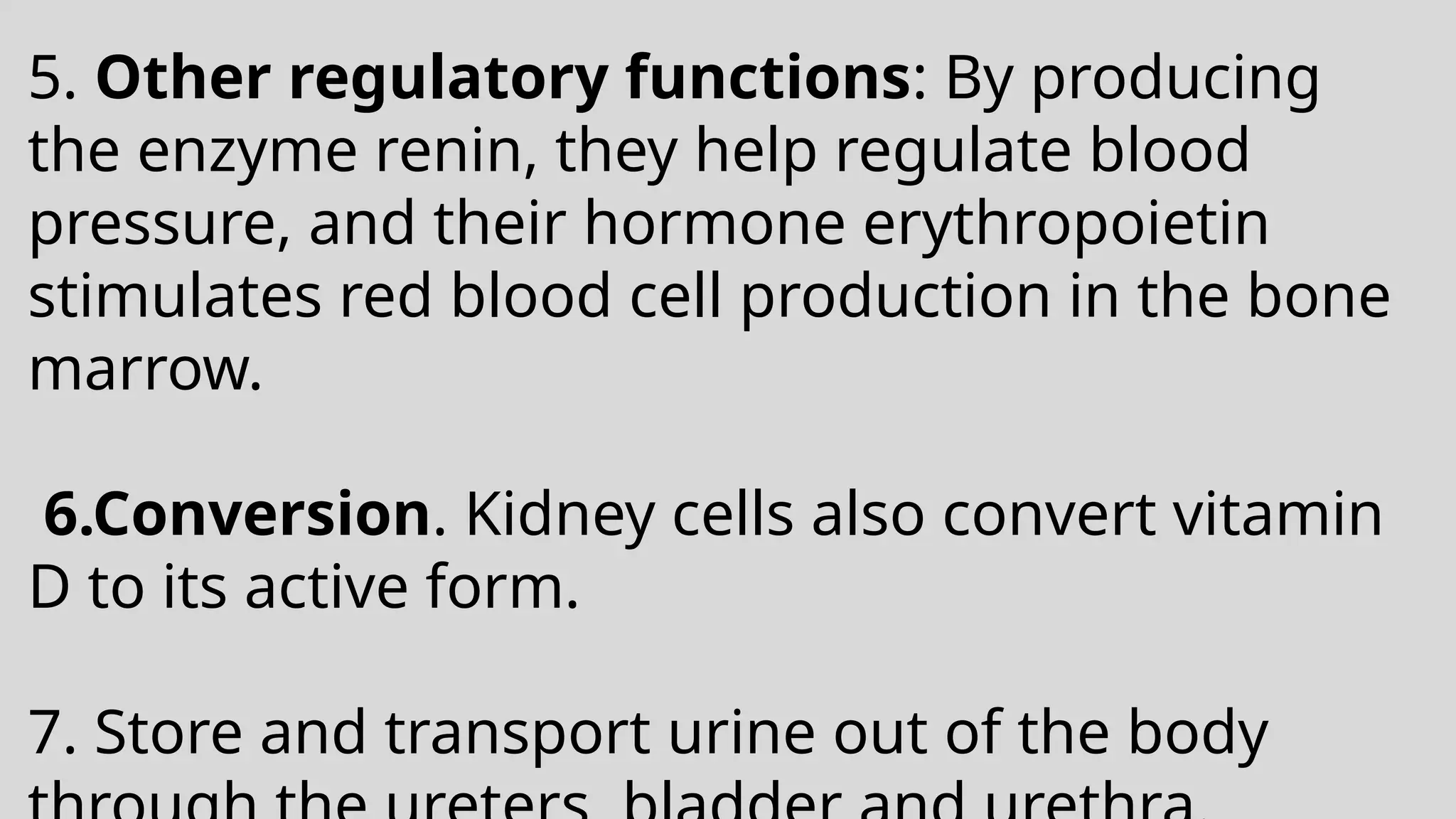 5. Other regulatory functions: By producing
the enzyme renin, they help regulate blood
pressure, and their hormone erythropoietin
stimulates red blood cell production in the bone
marrow.
6.Conversion. Kidney cells also convert vitamin
D to its active form.
7. Store and transport urine out of the body
 